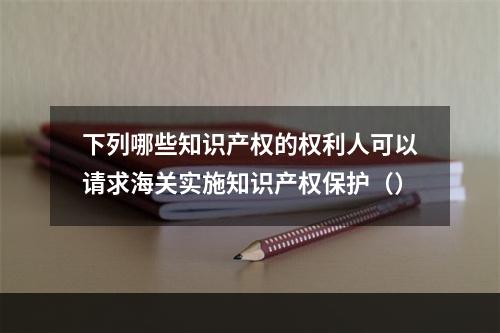 下列哪些知识产权的权利人可以请求海关实施知识产权保护（）