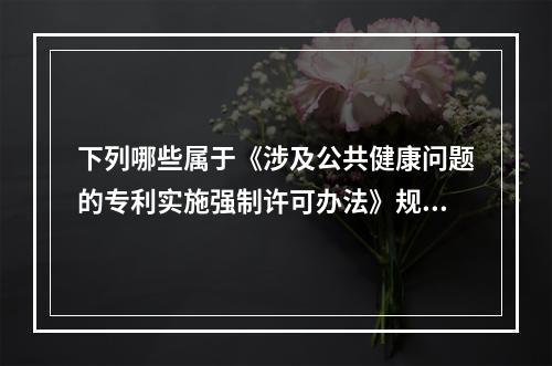 下列哪些属于《涉及公共健康问题的专利实施强制许可办法》规定的