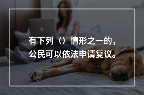 有下列（）情形之一的，公民可以依法申请复议。