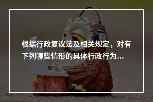 根据行政复议法及相关规定，对有下列哪些情形的具体行政行为，行