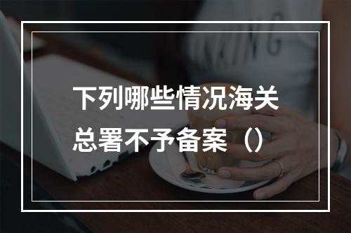 下列哪些情况海关总署不予备案（）