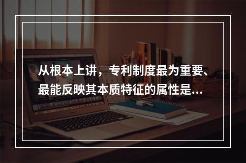 从根本上讲，专利制度最为重要、最能反映其本质特征的属性是（）