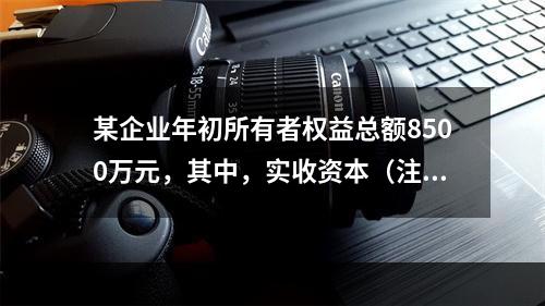 某企业年初所有者权益总额8500万元，其中，实收资本（注册