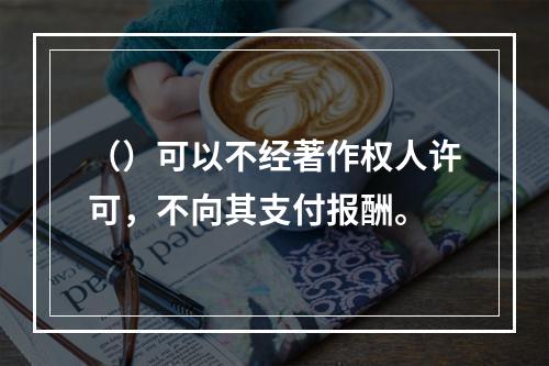 （）可以不经著作权人许可，不向其支付报酬。