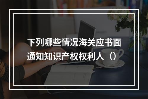 下列哪些情况海关应书面通知知识产权权利人（）