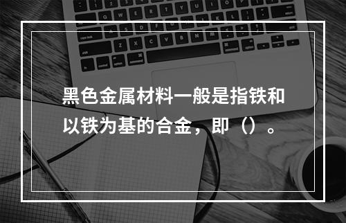 黑色金属材料一般是指铁和以铁为基的合金，即（）。