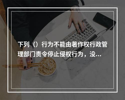 下列（）行为不能由著作权行政管理部门责令停止侵权行为，没收违