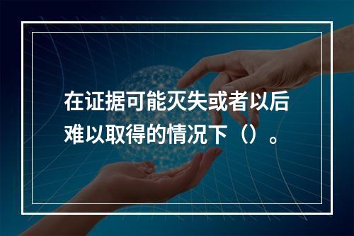 在证据可能灭失或者以后难以取得的情况下（）。