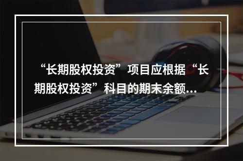 “长期股权投资”项目应根据“长期股权投资”科目的期末余额填列