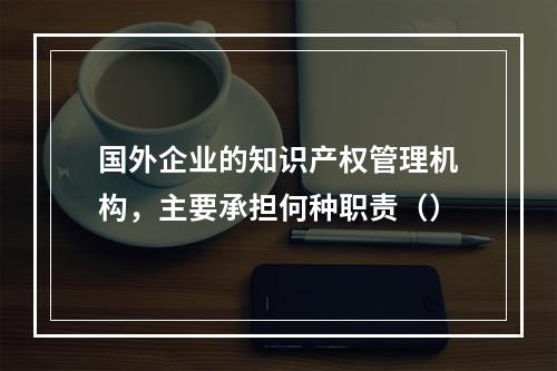 国外企业的知识产权管理机构，主要承担何种职责（）