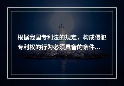 根据我国专利法的规定，构成侵犯专利权的行为必须具备的条件有（