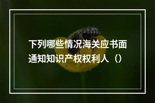 下列哪些情况海关应书面通知知识产权权利人（）