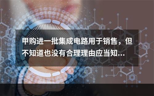 甲购进一批集成电路用于销售，但不知道也没有合理理由应当知道该