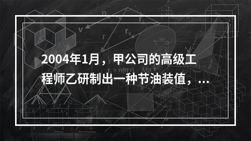 2004年1月，甲公司的高级工程师乙研制出一种节油装值，完成