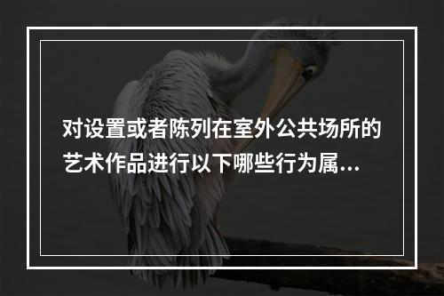 对设置或者陈列在室外公共场所的艺术作品进行以下哪些行为属于合