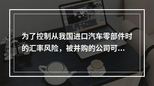 为了控制从我国进口汽车零部件时的汇率风险，被并购的公司可以采