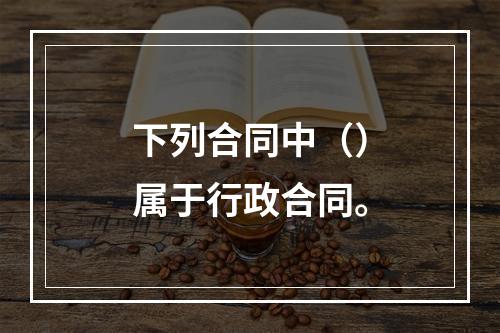 下列合同中（）属于行政合同。