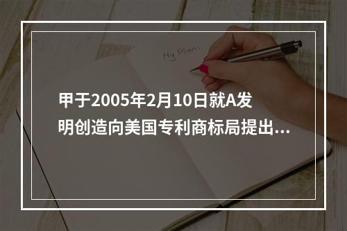 甲于2005年2月10日就A发明创造向美国专利商标局提出了发