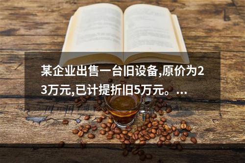 某企业出售一台旧设备,原价为23万元,已计提折旧5万元。出售