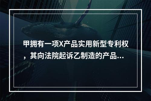 甲拥有一项X产品实用新型专利权，其向法院起诉乙制造的产品侵犯