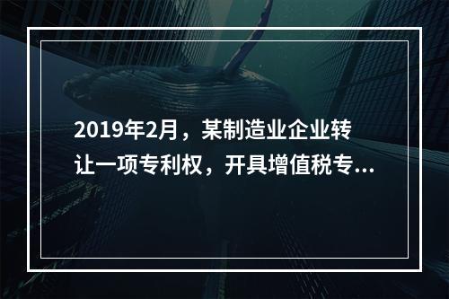 2019年2月，某制造业企业转让一项专利权，开具增值税专用发