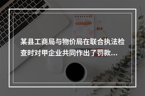 某县工商局与物价局在联合执法检查时对甲企业共同作出了罚款15