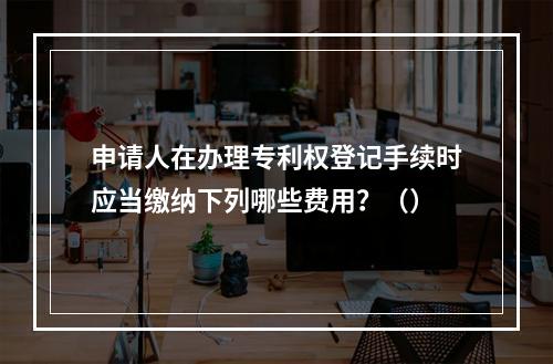 申请人在办理专利权登记手续时应当缴纳下列哪些费用？（）