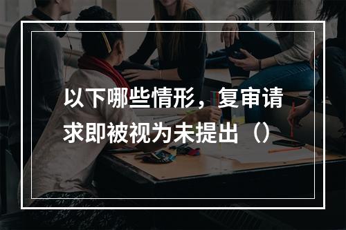 以下哪些情形，复审请求即被视为未提出（）