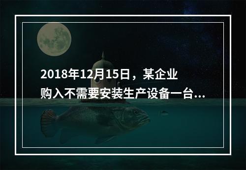 2018年12月15日，某企业购入不需要安装生产设备一台，原