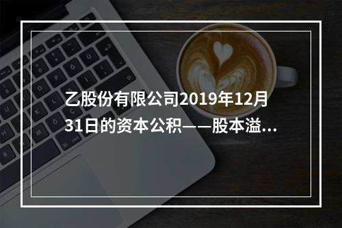 乙股份有限公司2019年12月31日的资本公积——股本溢价为