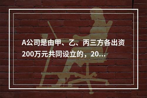 A公司是由甲、乙、丙三方各出资200万元共同设立的，2019