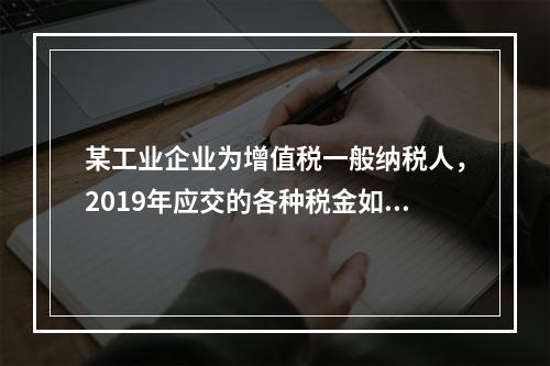 某工业企业为增值税一般纳税人，2019年应交的各种税金如下：