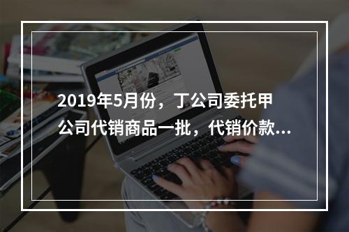 2019年5月份，丁公司委托甲公司代销商品一批，代销价款为3