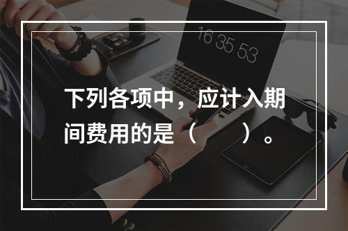 下列各项中，应计入期间费用的是（　　）。