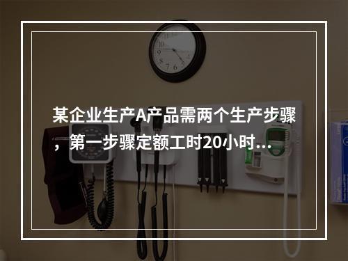 某企业生产A产品需两个生产步骤，第一步骤定额工时20小时，第