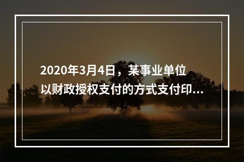 2020年3月4日，某事业单位以财政授权支付的方式支付印刷费