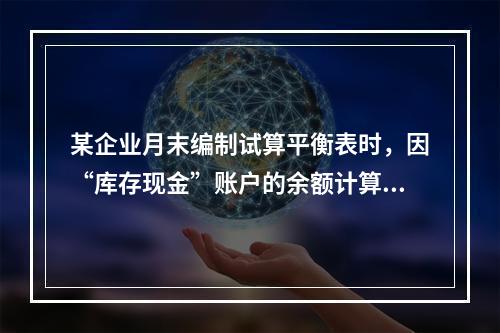 某企业月末编制试算平衡表时，因“库存现金”账户的余额计算不正