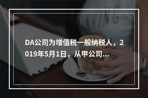 DA公司为增值税一般纳税人，2019年5月1日，从甲公司一次