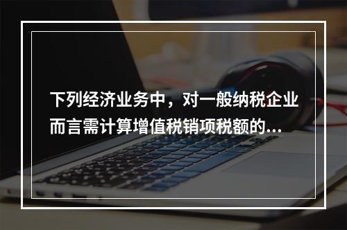 下列经济业务中，对一般纳税企业而言需计算增值税销项税额的有（