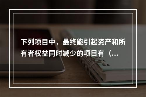 下列项目中，最终能引起资产和所有者权益同时减少的项目有（　）