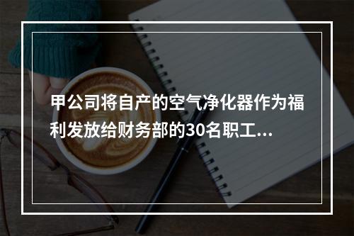 甲公司将自产的空气净化器作为福利发放给财务部的30名职工，每