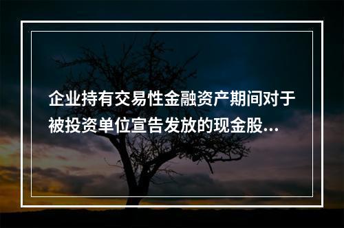 企业持有交易性金融资产期间对于被投资单位宣告发放的现金股利，