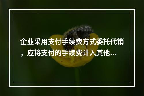 企业采用支付手续费方式委托代销，应将支付的手续费计入其他业务