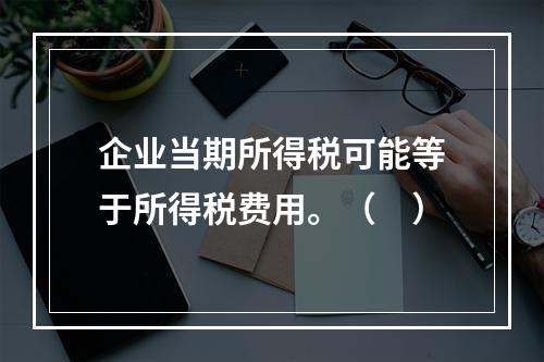 企业当期所得税可能等于所得税费用。（　）