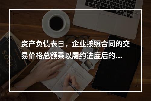 资产负债表日，企业按照合同的交易价格总额乘以履约进度后的金额