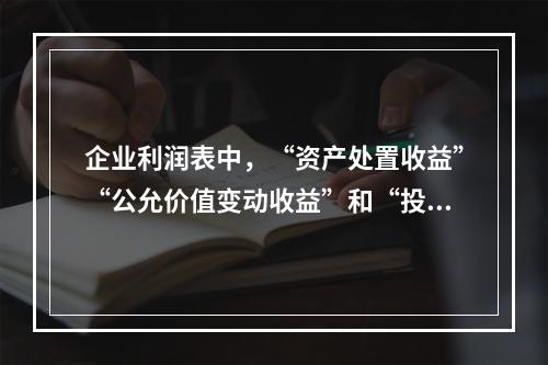 企业利润表中，“资产处置收益”“公允价值变动收益”和“投资收