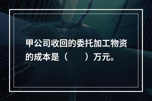 甲公司收回的委托加工物资的成本是（　　）万元。