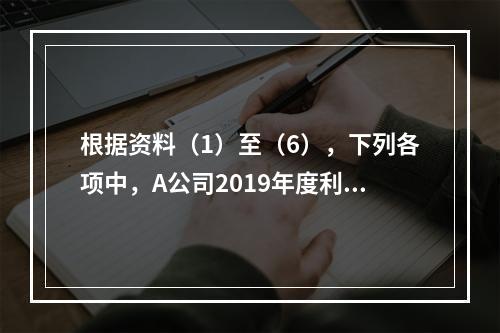 根据资料（1）至（6），下列各项中，A公司2019年度利润表