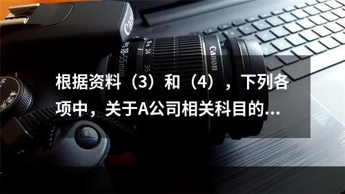 根据资料（3）和（4），下列各项中，关于A公司相关科目的会计