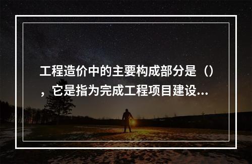 工程造价中的主要构成部分是（），它是指为完成工程项目建设，在